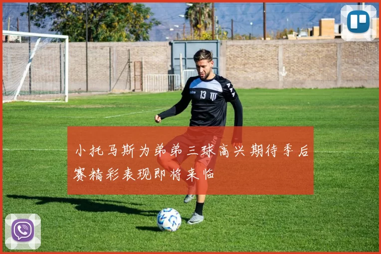 小托马斯为弟弟三球高兴期待季后赛精彩表现即将来临
